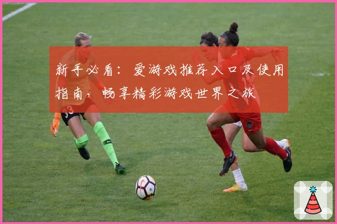 新手必看：爱游戏推荐入口及使用指南，畅享精彩游戏世界之旅