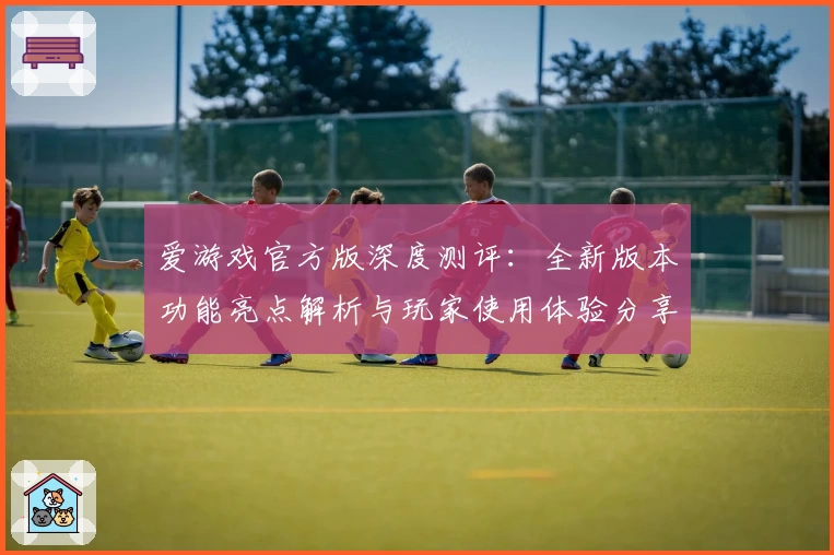 爱游戏官方版深度测评：全新版本功能亮点解析与玩家使用体验分享
