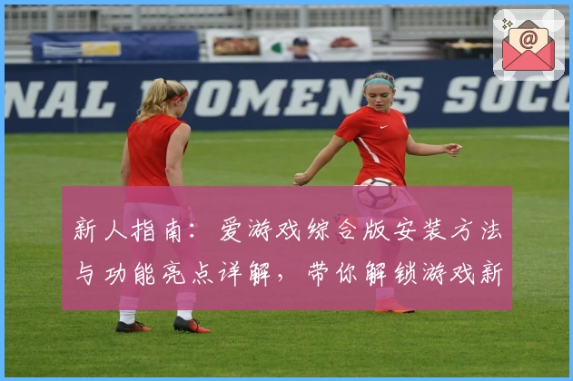 新人指南：爱游戏综合版安装方法与功能亮点详解，带你解锁游戏新体验