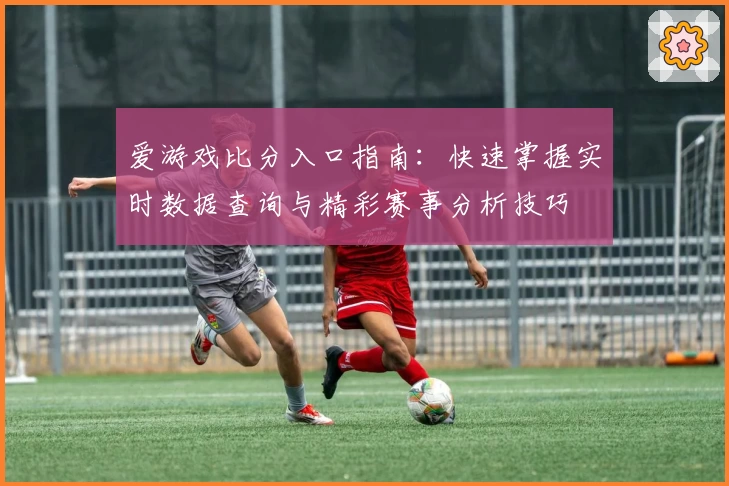 爱游戏比分入口指南：快速掌握实时数据查询与精彩赛事分析技巧