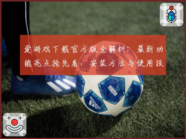爱游戏下载官方版全解析：最新功能亮点抢先看，安装方法与使用技巧一站掌握
