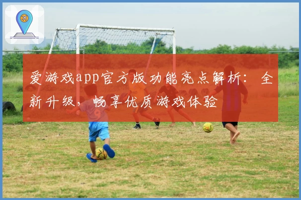 爱游戏app官方版功能亮点解析：全新升级，畅享优质游戏体验