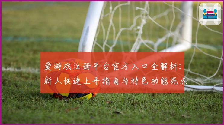 爱游戏注册平台官方入口全解析：新人快速上手指南与特色功能亮点揭秘