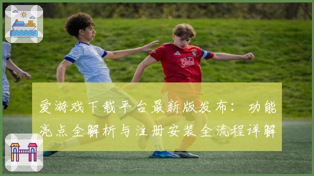 爱游戏下载平台最新版发布：功能亮点全解析与注册安装全流程详解