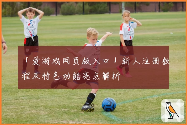 「爱游戏网页版入口」新人注册教程及特色功能亮点解析