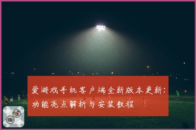 爱游戏手机客户端全新版本更新：功能亮点解析与安装教程