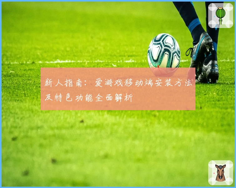 新人指南：爱游戏移动端安装方法及特色功能全面解析