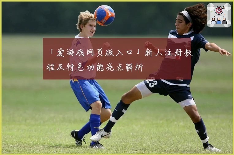 「爱游戏网页版入口」新人注册教程及特色功能亮点解析