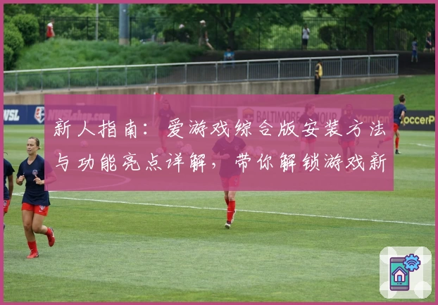 新人指南：爱游戏综合版安装方法与功能亮点详解，带你解锁游戏新体验