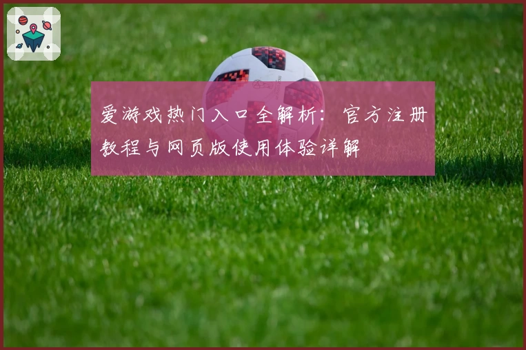 爱游戏热门入口全解析：官方注册教程与网页版使用体验详解