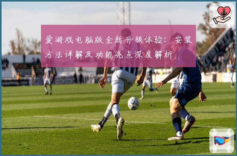 爱游戏电脑版全新升级体验：安装方法详解及功能亮点深度解析