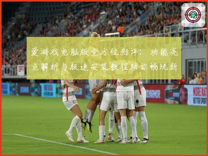 爱游戏电脑版全方位测评：功能亮点解析与极速安装教程助你畅玩新体验